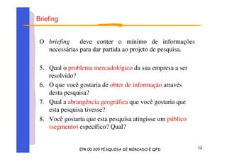 Briefing
O briefing deve conter o mínimo de informações
necessárias para dar partida ao projeto de pesquisa.
5. Qual o problema mercadológico da sua empresa a ser
resolvido?
6. O que você gostaria de obter de informação através
desta pesquisa?
7. Qual a abrangência geográfica que você gostaria que
esta pesquisa tivesse?
8. Você gostaria que esta pesquisa atingisse um público
(segmento) específico? Qual?
 