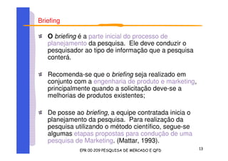 Briefing
O briefing é a parte inicial do processo de
planejamento da pesquisa. Ele deve conduzir o
pesquisador ao tipo de informação que a pesquisa
conterá.
Recomenda-se que o briefing seja realizado em
conjunto com a engenharia de produto e marketing,
principalmente quando a solicitação deve-se a
melhorias de produtos existentes;
De posse ao briefing, a equipe contratada inicia o
planejamento da pesquisa. Para realização da
pesquisa utilizando o método científico, segue-se
algumas etapas propostas para condução de uma
pesquisa de Marketing. (Mattar, 1993).
 