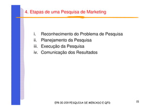 4. Etapas de uma Pesquisa de Marketing
i. Reconhecimento do Problema de Pesquisa
ii. Planejamento da Pesquisa
iii. Execução da Pesquisa
iv. Comunicação dos Resultados
 