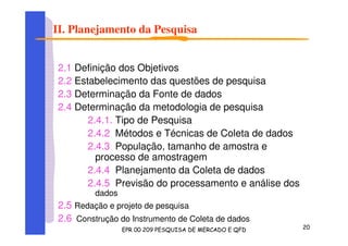 II. Planejamento da Pesquisa
2.1 Definição dos Objetivos
2.2 Estabelecimento das questões de pesquisa
2.3 Determinação da Fonte de dados
2.4 Determinação da metodologia de pesquisa
2.4.1. Tipo de Pesquisa
2.4.2 Métodos e Técnicas de Coleta de dados
2.4.3 População, tamanho de amostra e
processo de amostragem
2.4.4 Planejamento da Coleta de dados
2.4.5 Previsão do processamento e análise dos
dados
2.5 Redação e projeto de pesquisa
2.6 Construção do Instrumento de Coleta de dados
 