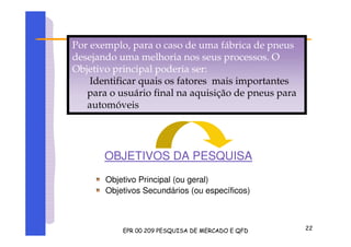 OBJETIVOS DA PESQUISA
Objetivo Principal (ou geral)
Objetivos Secundários (ou específicos)
Por exemplo, para o caso de uma fábrica de pneus
desejando uma melhoria nos seus processos. O
Objetivo principal poderia ser:
Identificar quais os fatores mais importantes
para o usuário final na aquisição de pneus para
automóveis
 