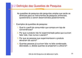 2.2 Definição das Questões de Pesquisa
As questões de pesquisa são perguntas amplas que serão as
diretrizes para os instrumentos de pesquisa (entrevista,
questionário) a serem desenvolvidos posteriormente.
• Exemplos de questões de pesquisa:
1. Qual é o perfil do consumidor que compra em loja de
conveniências?
2. Por que o produto não foi experimentado pelos que ouviram
falar nele, mas nunca o usaram?
3. Por que as pessoas que experimentaram o produto
deixaram de usá-lo?
4. Quantas pessoas já ouviram falar no leite condensado
desnatado, e, destas quantas se proporiam a utilizá-lo?
 