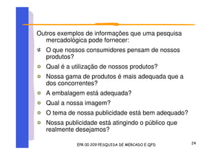 Outros exemplos de informações que uma pesquisa
mercadológica pode fornecer:
O que nossos consumidores pensam de nossos
produtos?
Qual é a utilização de nossos produtos?
Nossa gama de produtos é mais adequada que a
dos concorrentes?
A embalagem está adequada?
Qual a nossa imagem?
O tema de nossa publicidade está bem adequado?
Nossa publicidade está atingindo o público que
realmente desejamos?
 
