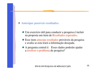 Antecipar possíveis resultados:
Um exercício útil para conduzir a pesquisa é incluir
na proposta um item de Resultados esperados.
Esse item antecipa resultados prováveis da pesquisa
e avalia se esta trará a informação desejada.
A pergunta central é: Esses dados poderão ajudar
a resolver o problema de pesquisa?
 
