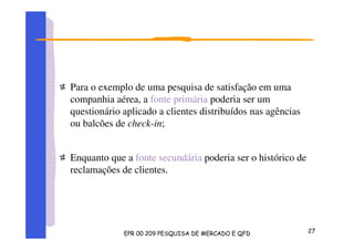 Para o exemplo de uma pesquisa de satisfação em uma
companhia aérea, a fonte primária poderia ser um
questionário aplicado a clientes distribuídos nas agências
ou balcões de check-in;
Enquanto que a fonte secundária poderia ser o histórico de
reclamações de clientes.
 