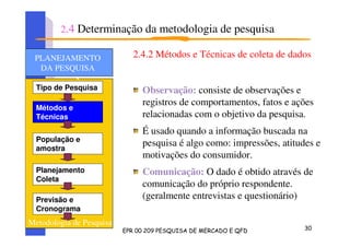 2.4.2 Métodos e Técnicas de coleta de dados
Observação: consiste de observações e
registros de comportamentos, fatos e ações
relacionadas com o objetivo da pesquisa.
É usado quando a informação buscada na
pesquisa é algo como: impressões, atitudes e
motivações do consumidor.
Comunicação: O dado é obtido através de
comunicação do próprio respondente.
(geralmente entrevistas e questionário)
Tipo de Pesquisa
Métodos e
Técnicas
População e
amostra
Planejamento
Coleta
Previsão e
Cronograma
PLANEJAMENTO
DA PESQUISA
PLANEJAMENTO
DA PESQUISA
Metodologia de Pesquisa
2.4 Determinação da metodologia de pesquisa
 