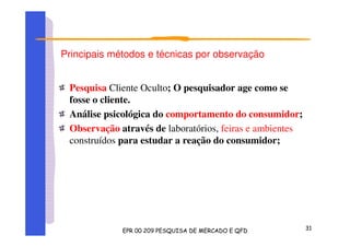 Principais métodos e técnicas por observação
Pesquisa Cliente Oculto; O pesquisador age como se
fosse o cliente.
Análise psicológica do comportamento do consumidor;
Observação através de laboratórios, feiras e ambientes
construídos para estudar a reação do consumidor;
 