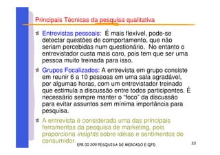 Principais Técnicas da pesquisa qualitativa
Entrevistas pessoais: É mais flexível, pode-se
detectar questões de comportamento, que não
seriam percebidas num questionário. No entanto o
entrevistador custa mais caro, pois tem que ser uma
pessoa muito treinada para isso.
Grupos Focalizados: A entrevista em grupo consiste
em reunir 6 a 10 pessoas em uma sala agradável,
por algumas horas, com um entrevistador treinado
que estimula a discussão entre todos participantes. É
necessário sempre manter o “foco” da discussão
para evitar assuntos sem mínima importância para
pesquisa.
A entrevista é considerada uma das principais
ferramentas da pesquisa de marketing, pois
proporciona insights sobre idéias e sentimentos do
consumidor.
 