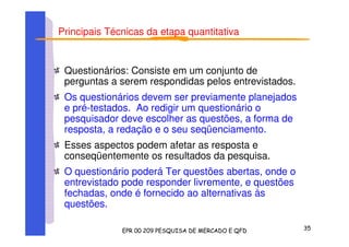 Principais Técnicas da etapa quantitativa
Questionários: Consiste em um conjunto de
perguntas a serem respondidas pelos entrevistados.
Os questionários devem ser previamente planejados
e pré-testados. Ao redigir um questionário o
pesquisador deve escolher as questões, a forma de
resposta, a redação e o seu seqüenciamento.
Esses aspectos podem afetar as resposta e
conseqüentemente os resultados da pesquisa.
O questionário poderá Ter questões abertas, onde o
entrevistado pode responder livremente, e questões
fechadas, onde é fornecido ao alternativas às
questões.
 