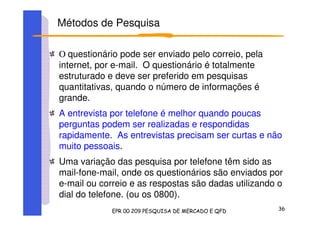 O questionário pode ser enviado pelo correio, pela
internet, por e-mail. O questionário é totalmente
estruturado e deve ser preferido em pesquisas
quantitativas, quando o número de informações é
grande.
A entrevista por telefone é melhor quando poucas
perguntas podem ser realizadas e respondidas
rapidamente. As entrevistas precisam ser curtas e não
muito pessoais.
Uma variação das pesquisa por telefone têm sido as
mail-fone-mail, onde os questionários são enviados por
e-mail ou correio e as respostas são dadas utilizando o
dial do telefone. (ou os 0800).
Métodos de Pesquisa
 