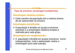 Tipos de amostras: amostragem probabilística
Amostragem aleatória simples:
Cada membro da população tem a mesma chance
de ser selecionado na amostra.
Amostragem estratificada:
A população é dividida em grupos exclusivos
(estratos) e a amostragem aleatória simples é
realizada para cada grupo.
Amostragem por conglomerado:
A população é dividida em grupos exclusivos (como
subpopulações), onde o pesquisador realiza a
amostragem para cada subrupo.
 