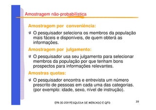 Amostragem não-probabilística
Amostragem por conveniência:
O pesquisador seleciona os membros da população
mais fáceis e disponíveis, de quem obterá as
informações.
Amostragem por julgamento:
O pesquisador usa seu julgamento para selecionar
membros da população por que tenham bons
prospectos para informações relevantes.
Amostras quotas:
O pesquisador encontra e entrevista um número
prescrito de pessoas em cada uma das categorias.
(por exemplo: idade, sexo, nível de instrução).
 