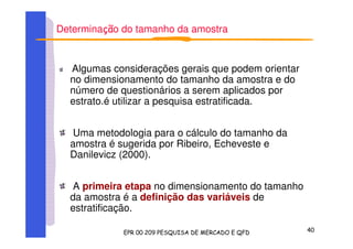 Determina o do tamanho da amostra
Algumas considerações gerais que podem orientar
no dimensionamento do tamanho da amostra e do
número de questionários a serem aplicados por
estrato.é utilizar a pesquisa estratificada.
Uma metodologia para o cálculo do tamanho da
amostra é sugerida por Ribeiro, Echeveste e
Danilevicz (2000).
A primeira etapa no dimensionamento do tamanho
da amostra é a definição das variáveis de
estratificação.
 