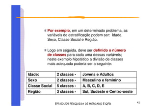 Por exemplo, em um determinado problema, as
variáveis de estratificação podem ser: Idade,
Sexo, Classe Social e Região.
Logo em seguida, deve ser definido o número
de classes para cada uma dessas variáveis;
neste exemplo hipotético a divisão de classes
mais adequada poderia ser a seguinte:
Idade: 2 classes - Jovens e Adultos
Sexo 2 classes - Masculino e feminino
Classe Social 5 classes - A, B, C, D, E
Região 3 classes - Sul, Sudeste e Centro-oeste
 