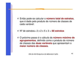 Então pode-se calcular o número total de estratos,
que é dado pelo produto do número de classes de
cada variável:
Nºde estratos= 2 x 2 x 5 x 3 = 60 estratos
O próximo passo é o cálculo do número máximo de
agrupamentos, definido como o produto do número
de classes das duas variáveis que apresentam o
maior número de classes.
 
