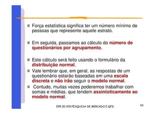 Força estatística significa ter um número mínimo de
pessoas que represente aquele estrato.
Em seguida, passamos ao cálculo do número de
questionários por agrupamento.
Este cálculo será feito usando o formulário da
distribuição normal.
Vale lembrar que, em geral, as respostas de um
questionário estarão baseadas em uma escala
discreta e não irão seguir o modelo normal.
Contudo, muitas vezes poderemos trabalhar com
somas e médias, que tendem assintoticamente ao
modelo normal.
 