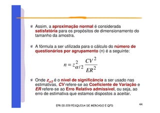 Assim, a aproximação normal é considerada
satisfatória para os propósitos de dimensionamento do
tamanho da amostra.
A fórmula a ser utilizada para o cálculo do número de
questionários por agrupamento (n) é a seguinte:
Onde zαααα/2 é o nível de significância a ser usado nas
estimativas, CV refere-se ao Coeficiente de Variação e
ER refere-se ao Erro Relativo admissível, ou seja, ao
erro de estimativa que estamos dispostos a aceitar.
2
2
2
2/
ER
CV
zn α=
 