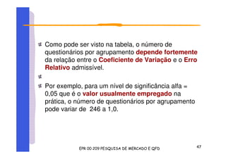 Como pode ser visto na tabela, o número de
questionários por agrupamento depende fortemente
da relação entre o Coeficiente de Variação e o Erro
Relativo admissível.
Por exemplo, para um nível de significância alfa =
0,05 que é o valor usualmente empregado na
prática, o número de questionários por agrupamento
pode variar de 246 a 1,0.
 