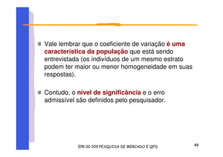 Vale lembrar que o coeficiente de variação é uma
característica da população que está sendo
entrevistada (os indivíduos de um mesmo estrato
podem ter maior ou menor homogeneidade em suas
respostas).
Contudo, o nível de significância e o erro
admissível são definidos pelo pesquisador.
 