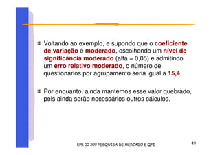 Voltando ao exemplo, e supondo que o coeficiente
de variação é moderado, escolhendo um nível de
significância moderado (alfa = 0,05) e admitindo
um erro relativo moderado, o número de
questionários por agrupamento seria igual a 15,4.
Por enquanto, ainda mantemos esse valor quebrado,
pois ainda serão necessários outros cálculos.
 