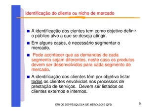 Identificação do cliente ou nicho de mercado
A identificação dos cientes tem como objetivo definir
o público alvo a que se deseja atingir.
Em alguns casos, é necessário segmentar o
mercado.
Pode acontecer que as demandas de cada
segmento sejam diferentes, neste caso os produtos
devem ser desenvolvidos para cada segmento de
mercado.
A identificação dos clientes têm por objetivo listar
todos os clientes envolvidos nos processos de
prestação de serviços. Devem ser listados os
clientes externos e internos.
 