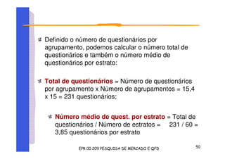Definido o número de questionários por
agrupamento, podemos calcular o número total de
questionários e também o número médio de
questionários por estrato:
Total de questionários = Número de questionários
por agrupamento x Número de agrupamentos = 15,4
x 15 = 231 questionários;
Número médio de quest. por estrato = Total de
questionários / Número de estratos = 231 / 60 =
3,85 questionários por estrato
 