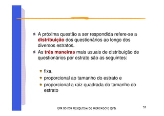 A próxima questão a ser respondida refere-se a
distribuição dos questionários ao longo dos
diversos estratos.
As três maneiras mais usuais de distribuição de
questionários por estrato são as seguintes:
fixa,
proporcional ao tamanho do estrato e
proporcional a raiz quadrada do tamanho do
estrato
 
