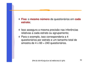 Fixa: o mesmo número de questionários em cada
estrato;
Isso assegura a mesma precisão nas inferências
relativas a cada estrato ou agrupamento;
Para o exemplo, isso corresponderia a 4
questionários por estrato e um tamanho total de
amostra de 4 x 60 = 240 questionários.
 