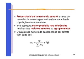 Proporcional ao tamanho do estrato: usa-se um
tamanho de amostra proporcional ao tamanho da
população em cada estrato;
isso assegura maior precisão nas inferências
relativas aos maiores estratos ou agrupamentos.
O cálculo do número de questionários por estrato
vem dado por:
TQ
np
np
nq
i
i
i ×=
 