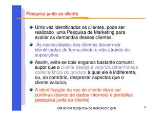 Pesquisa junto ao cliente
Uma vez identificados os clientes, pode ser
realizado uma Pesquisa de Marketing para
avaliar as demandas desses clientes.
As necessidades dos clientes devem ser
identificadas de forma direta e não através de
suposições.
Assim, evita-se dois enganos bastante comuns:
supor que o cliente deseja e valoriza determinada
característica do produto à qual ele é indiferente,
ou, ao contrário, desprezar aspectos que o
cliente valoriza.
A identificação da voz do cliente deve ser
contínua (banco de dados internos) e periódica
(pesquisa junto ao cliente)
 