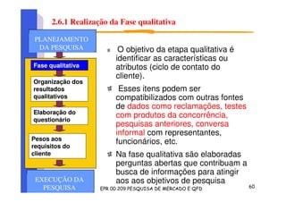 2.6.1 Realização da Fase qualitativa
O objetivo da etapa qualitativa é
identificar as características ou
atributos (ciclo de contato do
cliente).
Esses itens podem ser
compatibilizados com outras fontes
de dados como reclamações, testes
com produtos da concorrência,
pesquisas anteriores, conversa
informal com representantes,
funcionários, etc.
Na fase qualitativa são elaboradas
perguntas abertas que contribuam a
busca de informações para atingir
aos aos objetivos de pesquisa
Fase qualitativa
Organização dos
resultados
qualitativos
Elaboração do
questionário
Pesos aos
requisitos do
cliente
PLANEJAMENTO
DA PESQUISA
PLANEJAMENTO
DA PESQUISA
PLANEJAMENTO
DA PESQUISA
EXECUÇÃO DA
PESQUISA
 