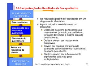 2.6.2 organização dos Resultados da fase qualitativa
Os resultados podem ser agrupados em um
diagrama de afinidades.
Alguns cuidados ao elaborar-se um
diagrama:
Descrição dos itens pertencentes ao
mesmo nível (primário, secundário ou
terciário) devem ter o mesmo grau de
detalhamento.
Os itens devem ser mutuamente
exclusivos.
Devem ser escritos em termos de
qualidade positiva (adjetivo+substantivo)
desejado pelo cliente.
Os itens devem ser suficientemente
explicitados para não gerar
ambigüidades.
Fase qualitativa
Organização dos
resultados
qualitativos
Elaboração do
questionário
Pesos aos
requisitos do
cliente
PLANEJAMENTO
DA PESQUISA
PLANEJAMENTO
DA PESQUISA
PLANEJAMENTO
DA PESQUISA
EXECUÇÃO DA
PESQUISA
 