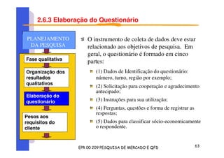 2.6.3 Elaboração do Questionário
O instrumento de coleta de dados deve estar
relacionado aos objetivos de pesquisa. Em
geral, o questionário é formado em cinco
partes:
(1) Dados de Identificação do questionário:
número, turno, região por exemplo;
(2) Solicitação para cooperação e agradecimento
antecipado;
(3) Instruções para sua utilização;
(4) Perguntas, questões e forma de registrar as
respostas;
(5) Dados para classificar sócio-economicamente
o respondente.
Fase qualitativa
Organização dos
resultados
qualitativos
Elaboração do
questionário
Pesos aos
requisitos do
cliente
PLANEJAMENTO
DA PESQUISA
PLANEJAMENTO
DA PESQUISA
 