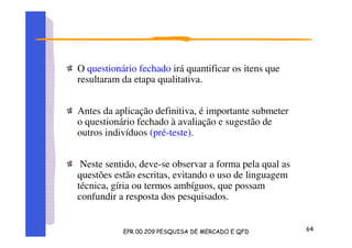 O questionário fechado irá quantificar os itens que
resultaram da etapa qualitativa.
Antes da aplicação definitiva, é importante submeter
o questionário fechado à avaliação e sugestão de
outros indivíduos (pré-teste).
Neste sentido, deve-se observar a forma pela qual as
questões estão escritas, evitando o uso de linguagem
técnica, gíria ou termos ambíguos, que possam
confundir a resposta dos pesquisados.
 