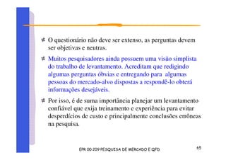 O questionário não deve ser extenso, as perguntas devem
ser objetivas e neutras.
Muitos pesquisadores ainda possuem uma visão simplista
do trabalho de levantamento. Acreditam que redigindo
algumas perguntas óbvias e entregando para algumas
pessoas do mercado-alvo dispostas a respondê-lo obterá
informações desejáveis.
Por isso, é de suma importância planejar um levantamento
confiável que exija treinamento e experiência para evitar
desperdícios de custo e principalmente conclusões errôneas
na pesquisa.
 