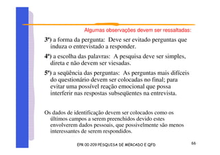 Algumas observações devem ser ressaltadas:
3ª) a forma da pergunta: Deve ser evitado perguntas que
induza o entrevistado a responder.
4ª) a escolha das palavras: A pesquisa deve ser simples,
direta e não devem ser viesadas.
5ª) a seqüência das perguntas: As perguntas mais difíceis
do questionário devem ser colocadas no final; para
evitar uma possível reação emocional que possa
interferir nas respostas subseqüentes na entrevista.
Os dados de identificação devem ser colocados como os
últimos campos a serem preenchidos devido estes
envolverem dados pessoais, que possivelmente são menos
interessantes de serem respondidos.
 