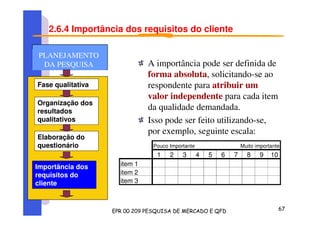 2.6.4 Importância dos requisitos do cliente
A importância pode ser definida de
forma absoluta, solicitando-se ao
respondente para atribuir um
valor independente para cada item
da qualidade demandada.
Isso pode ser feito utilizando-se,
por exemplo, seguinte escala:
Pouco Importante Muito importante
1 2 3 4 5 6 7 8 9 10
item 1
item 2
item 3
Fase qualitativa
Organização dos
resultados
qualitativos
Elaboração do
questionário
Importância dos
requisitos do
cliente
PLANEJAMENTO
DA PESQUISA
PLANEJAMENTO
DA PESQUISA
 