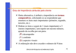 Grau de Importância atribuído pelo cliente
Outra alternativa, é atribuir a importância em termos
comparativos, solicitando-se ao respondente que
enumere os itens mais importantes (primeiro, segundo,
terceiro, etc.).
Ordene os itens a seguir de 1 (mais importante) a 3
(menos importante), sem repetir um mesmo número,
quando da escolha por um pneu.
( ) desempenho
( ) conforto
( ) aspectos visuais
A ordenação não deve exceder o número de 9 itens
2
1
3
 