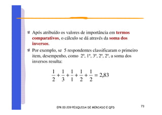 Após atribuído os valores de importância em termos
comparativos, o cálculo se dá através da soma dos
inversos.
Por exemplo, se 5 respondentes classificaram o primeiro
item, desempenho, como 2º, 1º, 3º, 2º, 2º, a soma dos
inversos resulta:
832
2
1
2
1
1
1
3
1
2
1
=++++
 