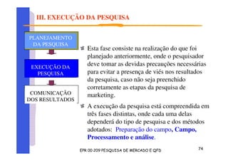 Esta fase consiste na realização do que foi
planejado anteriormente, onde o pesquisador
deve tomar as devidas precauções necessárias
para evitar a presença de viés nos resultados
da pesquisa, caso não seja preenchido
corretamente as etapas da pesquisa de
marketing.
A execução da pesquisa está compreendida em
três fases distintas, onde cada uma delas
dependerá do tipo de pesquisa e dos métodos
adotados: Preparação do campo, Campo,
Processamento e análise.
PLANEJAMENTO
DA PESQUISA
PLANEJAMENTO
DA PESQUISA
PLANEJAMENTO
DA PESQUISA
COMUNICAÇÃO
DOS RESULTADOS
PLANEJAMENTO
DA PESQUISA
EXECUÇÃO DA
PESQUISA
III. EXECUÇÃO DA PESQUISA
 