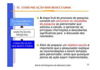 IV. COMUNICAÇÃO DOS RESULTADOS
A etapa final do processo de pesquisa
consiste em comunicar os resultados
da pesquisa ao patrocinador que
solicitou o estudo, e apresentar as
principais informações e descobertas
significativas para a discussão dos
resultados.
Além de preparar um relatório escrito é
importante que o pesquisador explique
as recomendações a serem tomadas
pelo patrocinador, antes que quaisquer
planos de ação sejam implementados.
PLANEJAMENTO
DA PESQUISA
PLANEJAMENTO
DA PESQUISA
PLANEJAMENTO
DA PESQUISA
COMUNICAÇÃO
DOS RESULTADOS
PLANEJAMENTO
DA PESQUISA
EXECUÇÃO DA
PESQUISA
 