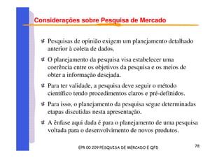 Considerações sobre Pesquisa de Mercado
Pesquisas de opinião exigem um planejamento detalhado
anterior à coleta de dados.
O planejamento da pesquisa visa estabelecer uma
coerência entre os objetivos da pesquisa e os meios de
obter a informação desejada.
Para ter validade, a pesquisa deve seguir o método
científico tendo procedimentos claros e pré-definidos.
Para isso, o planejamento da pesquisa segue determinadas
etapas discutidas nesta apresentação.
A ênfase aqui dada é para o planejamento de uma pesquisa
voltada para o desenvolvimento de novos produtos.
 