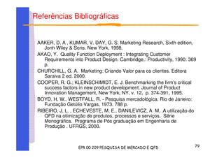Referências Bibliográficas
AAKER, D. A , KUMAR, V. DAY, G. S. Marketing Research, Sixth edition,
Jonh Wiley & Sons. New York, 1998.
AKAO, Y. Quality Function Deployment : Integrating Customer
Requirements into Product Design. Cambridge,: Productivity, 1990. 369
p.
CHURCHILL, G. A. Marketing: Criando Valor para os clientes. Editora
Saraiva 2 ed. 2000.
COOPER, R. G.; KLEINSCHIMIDT, E. J. Benchmarking the firm’s critical
success factors in new product development. Journal of Product
Innovation Management, New York, NY, v. 12, p. 374-391, 1995.
BOYD, H. W., WESTFALL, R. - Pesquisa mercadológica. Rio de Janeiro:
Fundação Getúlio Vargas, 1973. 788 p.
RIBEIRO, J. L. , ECHEVESTE, M. E., DANILEVICZ, A M. .A utilização do
QFD na otimização de produtos, processos e serviços. Série
Monográfica. Programa de Pós graduação em Engenharia de
Produção . UFRGS, 2000.
 