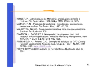 KOTLER, P. - Administração de Marketing: análise, planejamento e
controle. São Paulo: Atlas, 1981. 384 p. FMG: 1996 - viii, 187p.
MATTAR, F. N. - Pesquisa de Marketing - metodologia, planejamento,
execução e análise. São Paulo: Atlas, 1993 - VI, VII.
MALHOTRA, Naresh. Pesquisa de marketing: Uma orientação Aplicada.
3 edição Ed. Bookman. 2001.
PLATOON, J.; BARCLAY, I. New product development from past
research to future applications. Industrial Marketing Management, New
York, NY, v. 27, n. 3, p.197-212, may 1998.
ROZENFELD, H. ; Amaral, D. C. Exemplo de aplicação do QFD (Quality
Function Deployment). Notas de Aula. Grupo EI - SEP - NUMA - IFM -
EESC – USP. www.NUMA.org.br
RHEY E GRYNA (2001) editado na Revista Banas Qualidade, abril de
2001
 