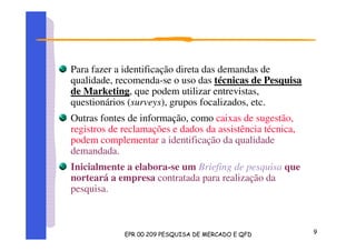Para fazer a identificação direta das demandas de
qualidade, recomenda-se o uso das técnicas de Pesquisa
de Marketing, que podem utilizar entrevistas,
questionários (surveys), grupos focalizados, etc.
Outras fontes de informação, como caixas de sugestão,
registros de reclamações e dados da assistência técnica,
podem complementar a identificação da qualidade
demandada.
Inicialmente a elabora-se um Briefing de pesquisa que
norteará a empresa contratada para realização da
pesquisa.
 