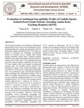 @ IJTSRD | Available Online @ www.ijtsrd.com
ISSN No: 2456
International
Research
Evaluation of Antifungal Susceptibility Profile of Candida Species
Isolated from Female Patients Attending Aminu Kano
Teaching Hospital (AKTH)
*1
Taura, D. W.
1
Department of Microbiology, Bayero
2
Department of Medical Microbiology, Aminu
3
Department of Biological Sciences,
ABSTRACT
The increasing incidence of Candidiasis
genitourinary tracts as well as the introduction of new
antifungal drugs has recently encouraged the need for
performing fungal susceptibility tests. The study was
aimed at evaluating the antifungal susceptibility
profile of Candida species isolated from female
patients attending Aminu Kano Teaching Hospital
(AKTH), with suspected Candidal infections
August, 2012 to June, 2013. Five hundred and
one (521) clinical samples comprising 342 urine and
179 high vaginal swabs were cultured on Sabouraud
dextrose agar. The Candida species isolated were
identified to species level using Chromogenic agar
and API 20 C AUX test kit. Antifungal susceptib
tests were performed using commercially prepared
single antifungal disc (Bioanalyse Turkey). Out of
these 521 samples analyzed only 59 yielded
species giving the overall prevalence of 11.3% with
Candida albicans 22 (37.3%) as the common speci
isolated followed by C. glabrata 19 (32.2%),
tropicalis 5(8.5%), C. krusei 3 (5.1%), C. magnoliae
(5.1%), C. lusitaniae 2 (3.4%), C. parapsilosis
(3.4%), C. famata 2 (3.4%) and C. guilliermondii
(1.7%). The antifungal susceptibility test shows
81.4% of the isolates were susceptible to ketoconazole
and only 3.4% to nystatin. However, 33.9% were
susceptible, 13.6% intermediate susceptible and
52.5% resistant to fluconazole. Similarly 28.8% were
susceptible, 5.1% intermediate susceptible and
resistant to voriconazole. Additionally 25.4% were
susceptible, 11.9% intermediate susceptible and
@ IJTSRD | Available Online @ www.ijtsrd.com | Volume – 1 | Issue – 5 | July-Aug 2017
ISSN No: 2456 - 6470 | www.ijtsrd.com | Volume
International Journal of Trend in Scientific
Research and Development (IJTSRD)
International Open Access Journal
Evaluation of Antifungal Susceptibility Profile of Candida Species
Isolated from Female Patients Attending Aminu Kano
Teaching Hospital (AKTH)
1
Yakubu, G. 2
Panda, T. W. 3
Dagona, A.G
Department of Microbiology, Bayero University, P.M.B.3011, Kano-
of Medical Microbiology, Aminu Kano Teaching Hospital, Kano
Biological Sciences, Faculty of Science, Federal University, Gashua
Candidiasis affecting the
genitourinary tracts as well as the introduction of new
antifungal drugs has recently encouraged the need for
The study was
aimed at evaluating the antifungal susceptibility
isolated from female
patients attending Aminu Kano Teaching Hospital
(AKTH), with suspected Candidal infections between
. Five hundred and twenty
one (521) clinical samples comprising 342 urine and
179 high vaginal swabs were cultured on Sabouraud
dextrose agar. The Candida species isolated were
identified to species level using Chromogenic agar
and API 20 C AUX test kit. Antifungal susceptibility
tests were performed using commercially prepared
single antifungal disc (Bioanalyse Turkey). Out of
these 521 samples analyzed only 59 yielded Candida
giving the overall prevalence of 11.3% with
22 (37.3%) as the common species
19 (32.2%), C.
C. magnoliae 3
C. parapsilosis 2
C. guilliermondii 1
(1.7%). The antifungal susceptibility test shows that
81.4% of the isolates were susceptible to ketoconazole
and only 3.4% to nystatin. However, 33.9% were
susceptible, 13.6% intermediate susceptible and
52.5% resistant to fluconazole. Similarly 28.8% were
susceptible, 5.1% intermediate susceptible and 66.1%
resistant to voriconazole. Additionally 25.4% were
susceptible, 11.9% intermediate susceptible and
62.7% resistant to flucytosine. All the
isolates were completely resistant to azole drugs while
C. famata were resistant to all the drugs tes
quality control strains of Candida namely:
tropicalis ATCC 750 and Candida albicans
90028 were used.
Keywords: Evaluation, Antifungal susceptibility
Profile, Candida species
INTRODUCTION
Candida species are opportunistic yeast affecting the
genitourinary tracts. Candida
for disease control (CDC) as a cause of sexually
transmitted disease (Prescott
mycotic pathogen produces as diverse a spectrum of
opportunistic disease in humans as does
Candida species are important nosocomial pathogens
and can be transmitted sexually (Tatfeng
Candida species are the normal micro biota within the
gastrointestinal tracts, respiratory tracts, vag
and the mouth (Prescott et al.,
refers to a range of infection caused by species of
fungal genus Candida. The infections can be acute or
chronic, localized or systemic. Disseminated
Candidiasis is frequently life threatening. T
majority of these infections are caused by
albicans (Greenwood et al., 1992). The incidence of
genitourinary tract infection is much higher in females
during adolescence and childbearing years (Sobel,
2004). Candida is found in the vagina
Aug 2017 Page: 976
6470 | www.ijtsrd.com | Volume - 1 | Issue – 5
Scientific
(IJTSRD)
International Open Access Journal
Evaluation of Antifungal Susceptibility Profile of Candida Species
Isolated from Female Patients Attending Aminu Kano
agona, A.G.
Nigeria.
Hospital, Kano- Nigeria.
Faculty of Science, Federal University, Gashua- Yobe State
62.7% resistant to flucytosine. All the C. krusei
isolates were completely resistant to azole drugs while
were resistant to all the drugs tested. Two
quality control strains of Candida namely: Candida
Candida albicans ATCC
Evaluation, Antifungal susceptibility
species are opportunistic yeast affecting the
Candida is listed by the centre
for disease control (CDC) as a cause of sexually
transmitted disease (Prescott et al., 2008). No other
mycotic pathogen produces as diverse a spectrum of
portunistic disease in humans as does Candida.
species are important nosocomial pathogens
and can be transmitted sexually (Tatfeng et al., 2004).
species are the normal micro biota within the
gastrointestinal tracts, respiratory tracts, vaginal area
et al., 2008). Candidiasis
refers to a range of infection caused by species of
. The infections can be acute or
chronic, localized or systemic. Disseminated
Candidiasis is frequently life threatening. The great
majority of these infections are caused by Candida
., 1992). The incidence of
genitourinary tract infection is much higher in females
during adolescence and childbearing years (Sobel,
is found in the vagina of 35 - 50% of
 