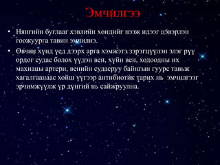 Эмчилгээ
• Нянгийн буглааг хэвлийн хөндийг нээж идээг цэвэрлэн
гоожуурга тавин эмчилнэ.
• Өвчин хүнд үед дээрх арга хэмжэтэ зэрэгцүүлэн элэг рүү
ордог судас болох үүдэн вен, хүйн вен, ходоодны их
махианы артери, венийн судасруу байнгын гуурс тавьж
хагалгаанаас хойш үүгээр антибиотик тарих нь эмчилгээг
эрчимжүүлж үр дүнгий нь сайжруулна.
 