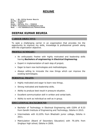 RESUME
DEEPAK KUMAR BEURIA
CAREER OBJECTIVE:
To seek a challenging carrier in an organization that provides me the
opportunity to improve my skills, knowledge & professional growth along
with the organization objective.
PROFILE SUMMARY:
 An enthusiastic fresher with highly motivated and leadership skills
having Bachelors of engineering in Electrical Engineering.
 Expert in implementation of each step of project.
 Eager to learn new technologies and methodologies.
 Always willing to innovate the new things which can improve the
existing technologies.
PERSONAL TRAITS:
 Highly motivated and eager to learn new things.
 Strong motivated and leadership skills.
 Ability to produce best result in pressure situation.
 Excellent communication skill in written and verbal both.
 Ability to work as individual as well as in group.
EDUCATIONAL BACKGROUND:
 Bachelor of Technology in Electrical Engineering with CGPA of 8.33
from Gandhi Institute of Engineering and Technology, Odisha in 2015.
 Intermediate with 61.83% from Bhadrakh junior college, Odisha in
2011.
 Matriculation (Board of Secondary Education) with 79.16% from
Singhpur high school, Odisha in 2009.
S/o : Mr. Dillip Kumar Beuria
At/Po : Singhpur
Dist : Jajpur
State : Odisha, Pin – 755016
E-Mail : deepakbeuria.06@gmail.com
Mob. : +91-9090622123/7044313946
 
