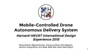 Mobile-Controlled Drone
Autonomous Delivery System
Harvard-HKUST International Design
Experience 2015
Brian Krentz, Mayank Kumar, Yixing Liu (Eva), Vinh Nguyen,
KamFai Tsang (Elvis), Erin Walk, Billie Wei, Ruilin Wen (Gary)
1
 