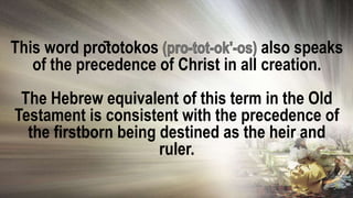 This word prōtotokos also speaks
of the precedence of Christ in all creation.
The Hebrew equivalent of this term in the Old
Testament is consistent with the precedence of
the firstborn being destined as the heir and
ruler.
 